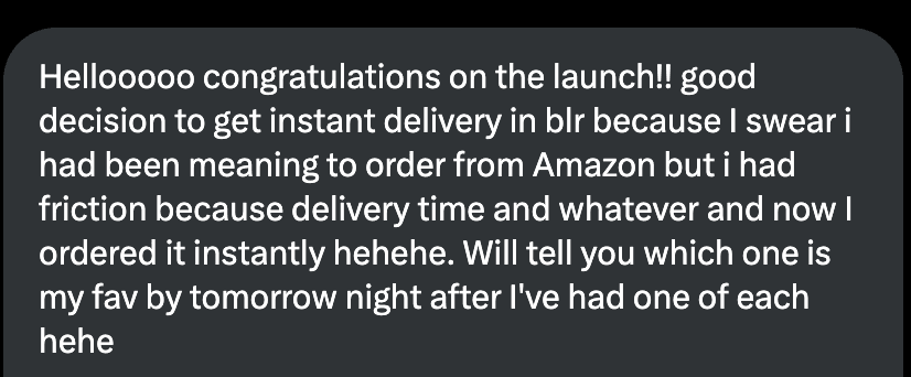 Instagram DM: “Hellooooo congratulations on the launch!! good decision to get instant delivery in blr because I swear i had been meaning to order from Amazon but i had friction because delivery time and whatever and now I ordered it instantly hehehe. Will tell you which one is my fav by tomorrow night after I’ve had one of each hehe”